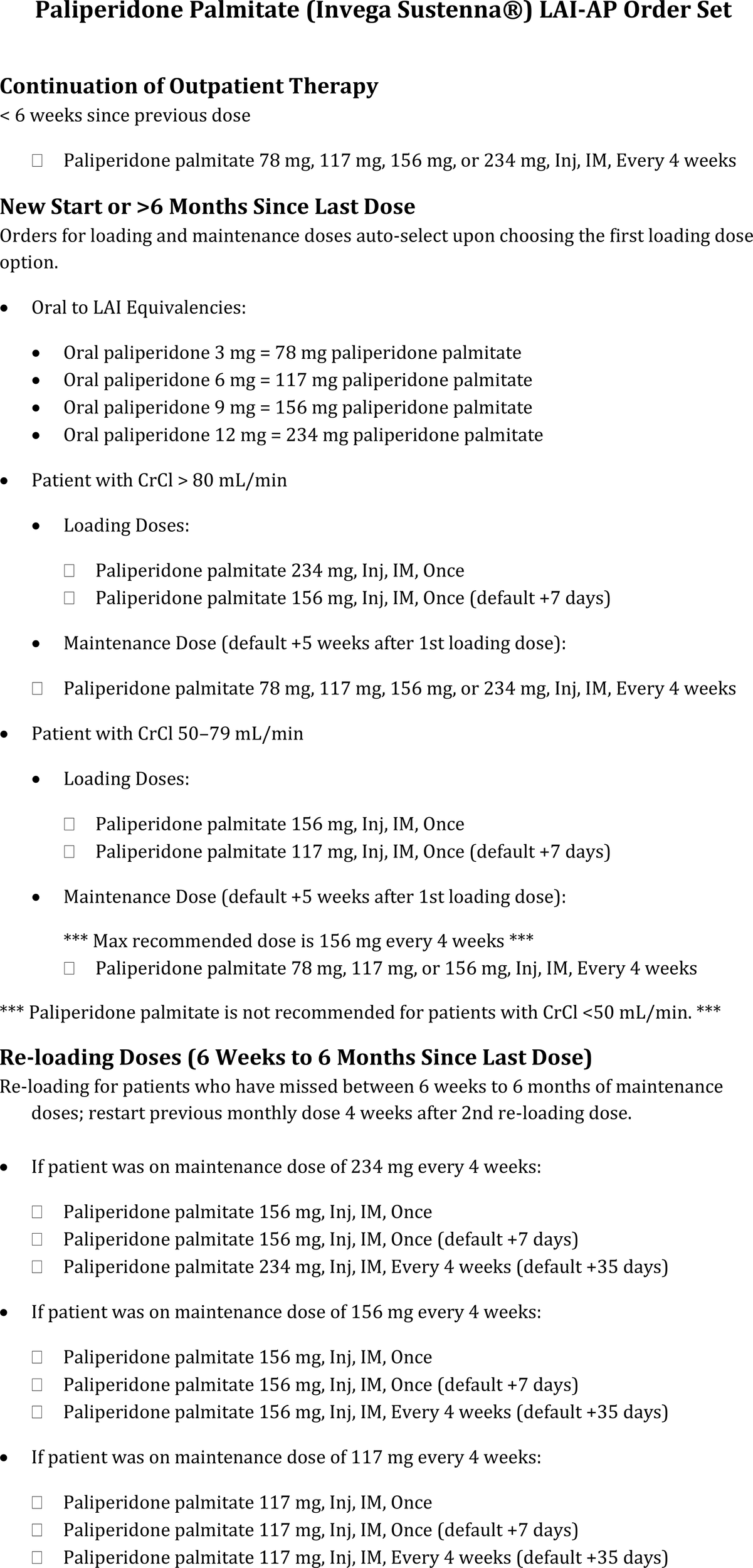 Paliperidone Palmitate (Invega Sustenna) LAI-AP Order Set outlines dosages for continuation of outpatient therapy and for patients starting anew or after more than six months since their last dose. It includes oral to LAI equivalencies and details for patients with different creatinine clearance (CrCl) levels: greater than eighty milliliters per minute and fifty to seventy-nine milliliters per minute. Loading and maintenance doses are specified, along with recommendations for re-loading doses for those who missed between six weeks to six months. Paliperidone palmitate is not advised for patients with CrCl less than fifty milliliters per minute.